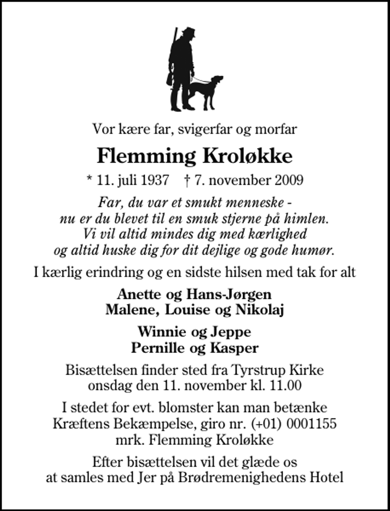<p>Vor kære far, svigerfar og morfar<br />Flemming Kroløkke<br />* 11. juli 1937 ✝ 7. november 2009<br />Far, du var et smukt menneske - nu er du blevet til en smuk stjerne på himlen. Vi vil altid mindes dig med kærlighed og altid huske dig for dit dejlige og gode humør.<br />I kærlig erindring og en sidste hilsen med tak for alt<br />Anette og Hans-Jørgen Malene, Louise og Nikolaj<br />Winnie og Jeppe Pernille og Kasper<br />Bisættelsen finder sted fra Tyrstrup Kirke onsdag den 11. november kl. 11.00<br />I stedet for evt. blomster kan man betænke<br />Kræftens Bekæmpelse reg.4183konto0001155mrk. Flemming<br />Kroløkke<br />Efter bisættelsen vil det glæde os at samles med Jer på Brødremenighedens Hotel</p>