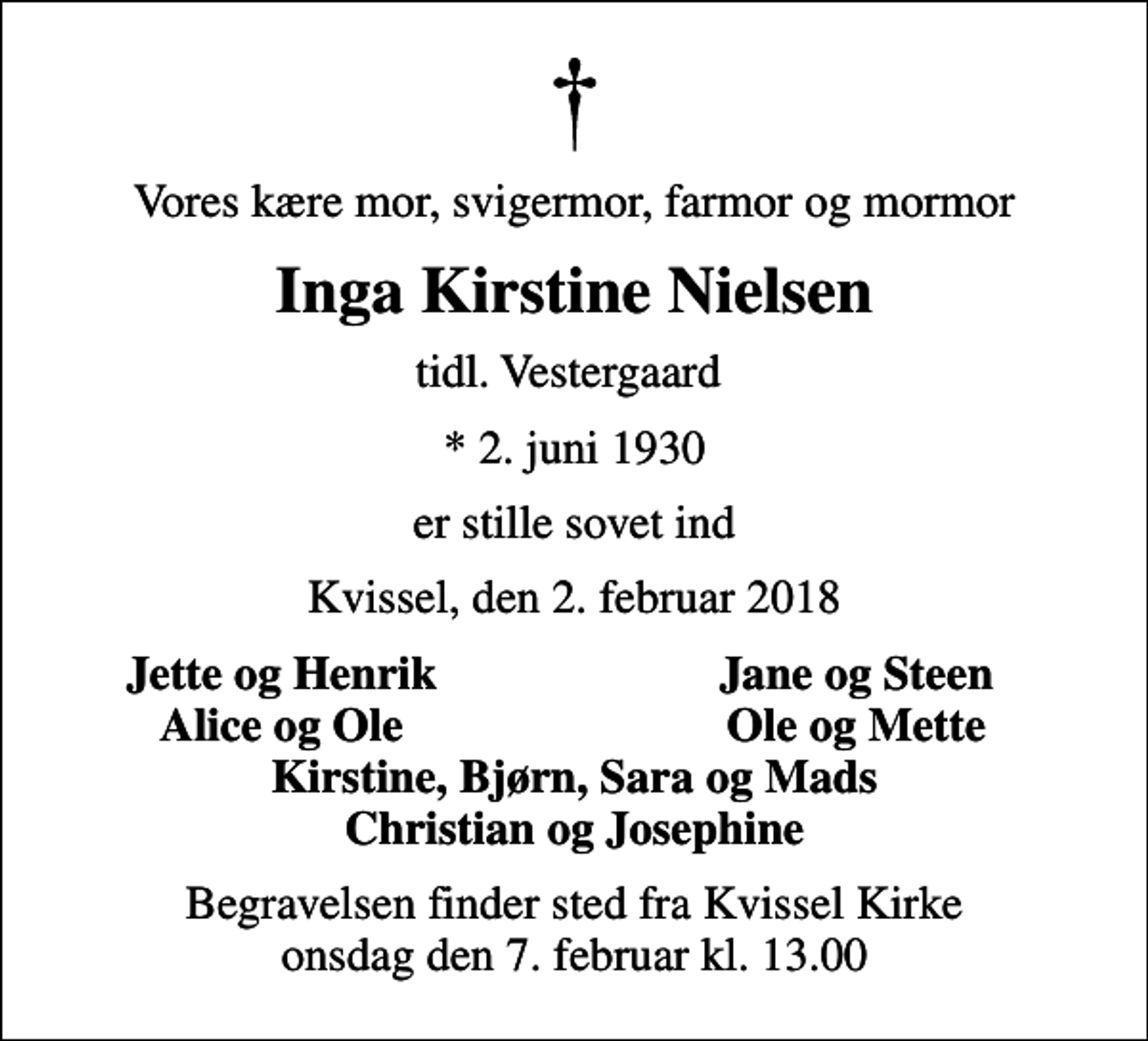 <p>Vores kære mor, svigermor, farmor og mormor<br />Inga Kirstine Nielsen<br />tidl. Vestergaard<br />* 2. juni 1930<br />er stille sovet ind<br />Kvissel, den 2. februar 2018<br />Jette og Henrik<br />Jane og Steen<br />Alice og Ole<br />Ole og Mette<br />Begravelsen finder sted fra Kvissel Kirke onsdag den 7. februar kl. 13.00</p>