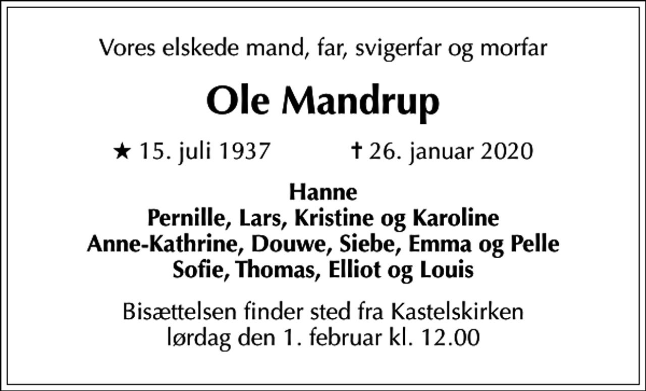 <p>Vores elskede mand, far, svigerfar og morfar<br />Ole Mandrup<br />* 15. juli 1937 ✝ 26. januar 2020<br />Hanne Pernille, Lars, Kristine og Karoline Anne-Kathrine, Douwe, Siebe, Emma og Pelle Sofie, Thomas, Elliot og Louis<br />Bisættelsen finder sted fra Kastelskirken lørdag den 1. februar kl. 12.00</p>