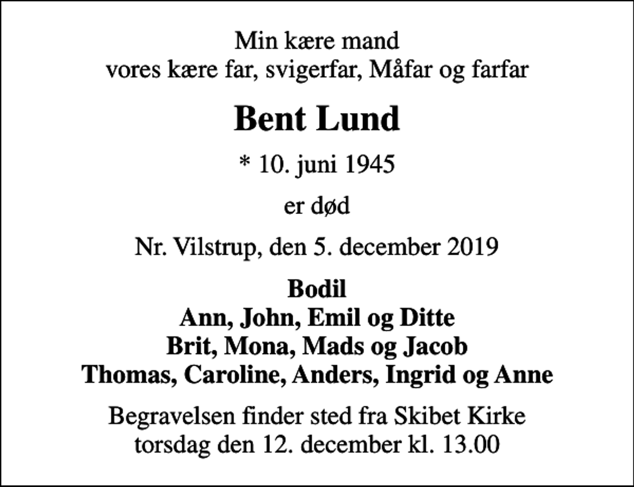 <p>Min kære mand vores kære far, svigerfar, Måfar og farfar<br />Bent Lund<br />* 10. juni 1945<br />er død<br />Nr. Vilstrup, den 5. december 2019<br />Bodil Ann, John, Emil og Ditte Brit, Mona, Mads og Jacob Thomas, Caroline, Anders, Ingrid og Anne<br />Begravelsen finder sted fra Skibet Kirke torsdag den 12. december kl. 13.00</p>