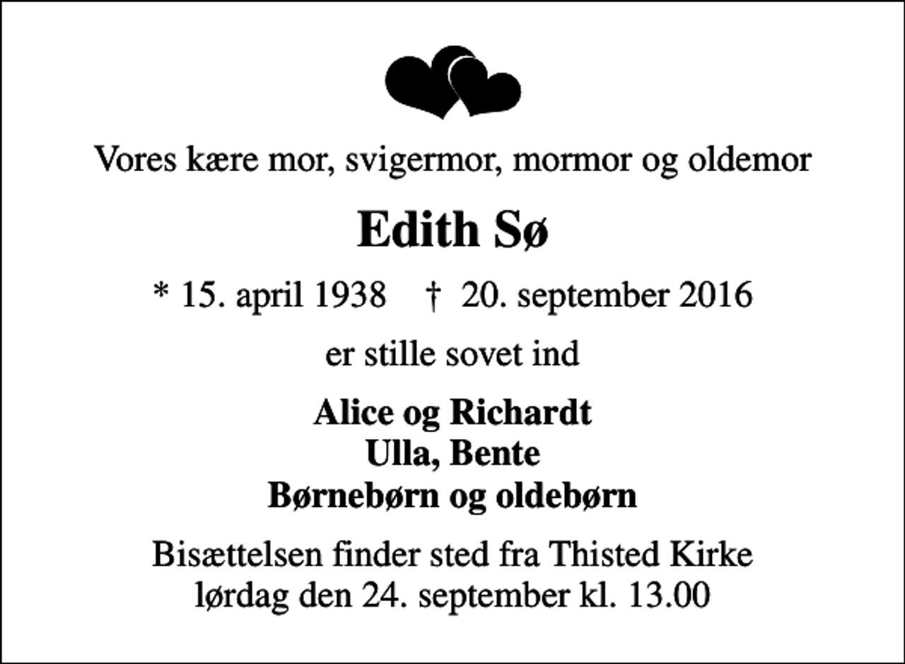 <p>Vores kære mor, svigermor, mormor og oldemor<br />Edith Sø<br />* 15. april 1938 ✝ 20. september 2016<br />er stille sovet ind<br />Alice og Richardt Ulla, Bente Børnebørn og oldebørn<br />Bisættelsen finder sted fra Thisted Kirke lørdag den 24. september kl. 13.00</p>