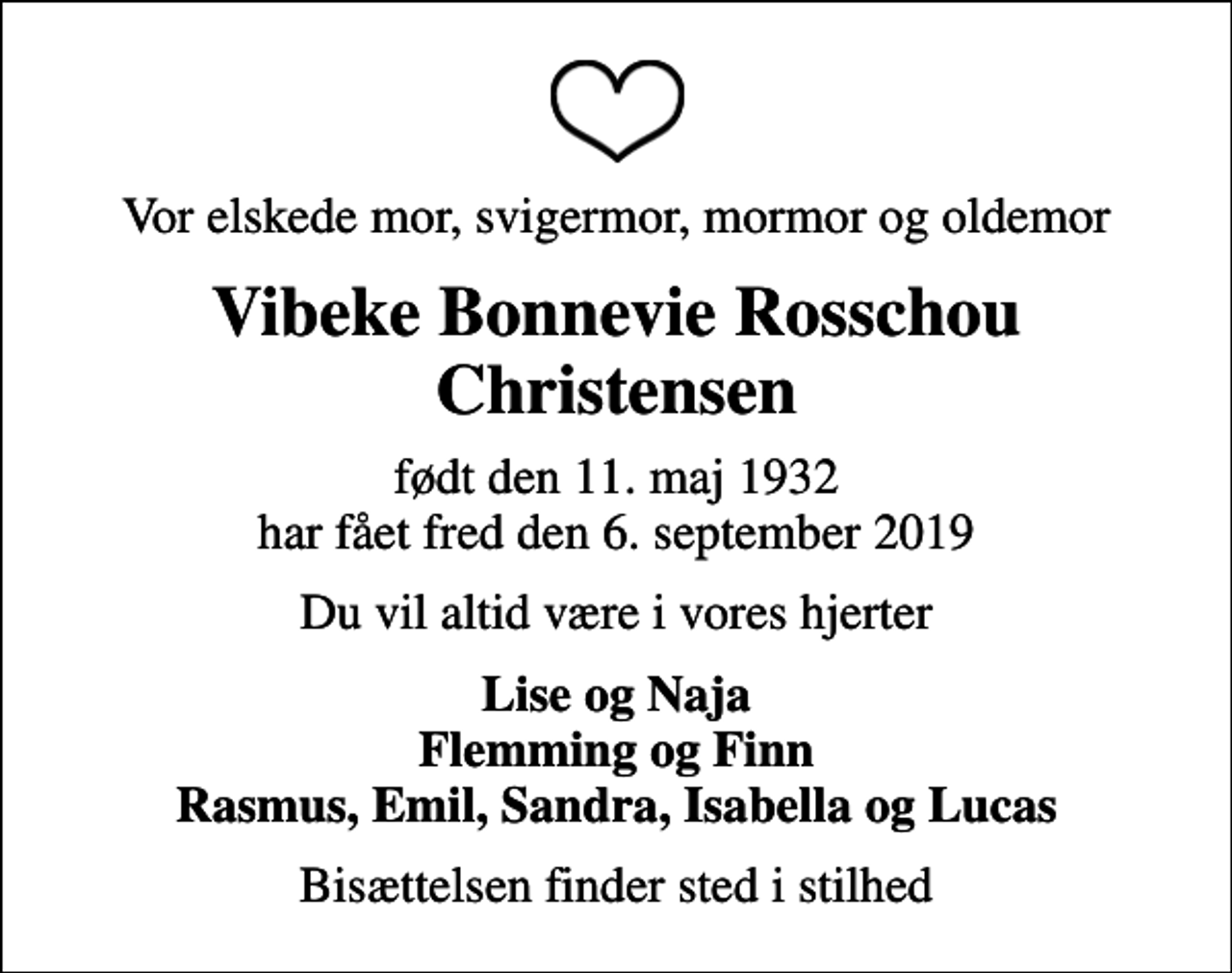 <p>Vor elskede mor, svigermor, mormor og oldemor<br />Vibeke Bonnevie Rosschou Christensen<br />født den 11. maj 1932 har fået fred den 6. september 2019<br />Du vil altid være i vores hjerter<br />Lise og Naja Flemming og Finn Rasmus, Emil, Sandra, Isabella og Lucas<br />Bisættelsen finder sted i stilhed</p>