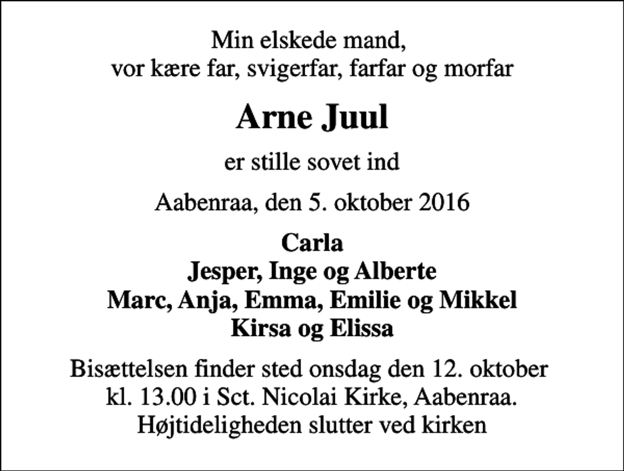 <p>Min elskede mand, vor kære far, svigerfar, farfar og morfar<br />Arne Juul<br />er stille sovet ind<br />Aabenraa, den 5. oktober 2016<br />Carla Jesper, Inge og Alberte Marc, Anja, Emma, Emilie og Mikkel Kirsa og Elissa<br />Bisættelsen finder sted onsdag den 12. oktober kl. 13.00 i Sct. Nicolai Kirke, Aabenraa. Højtideligheden slutter ved kirken</p>