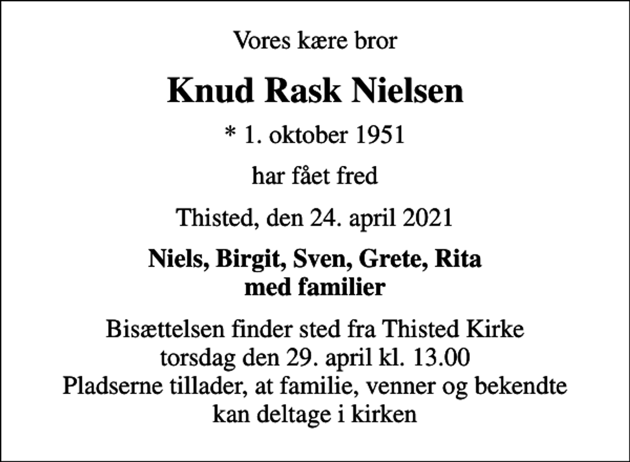 <p>Vores kære bror<br />Knud Rask Nielsen<br />* 1. oktober 1951<br />har fået fred<br />Thisted, den 24. april 2021<br />Niels, Birgit, Sven, Grete, Rita med familier<br />Bisættelsen finder sted fra Thisted Kirke torsdag den 29. april kl. 13.00 Pladserne tillader, at familie, venner og bekendte kan deltage i kirken</p>
