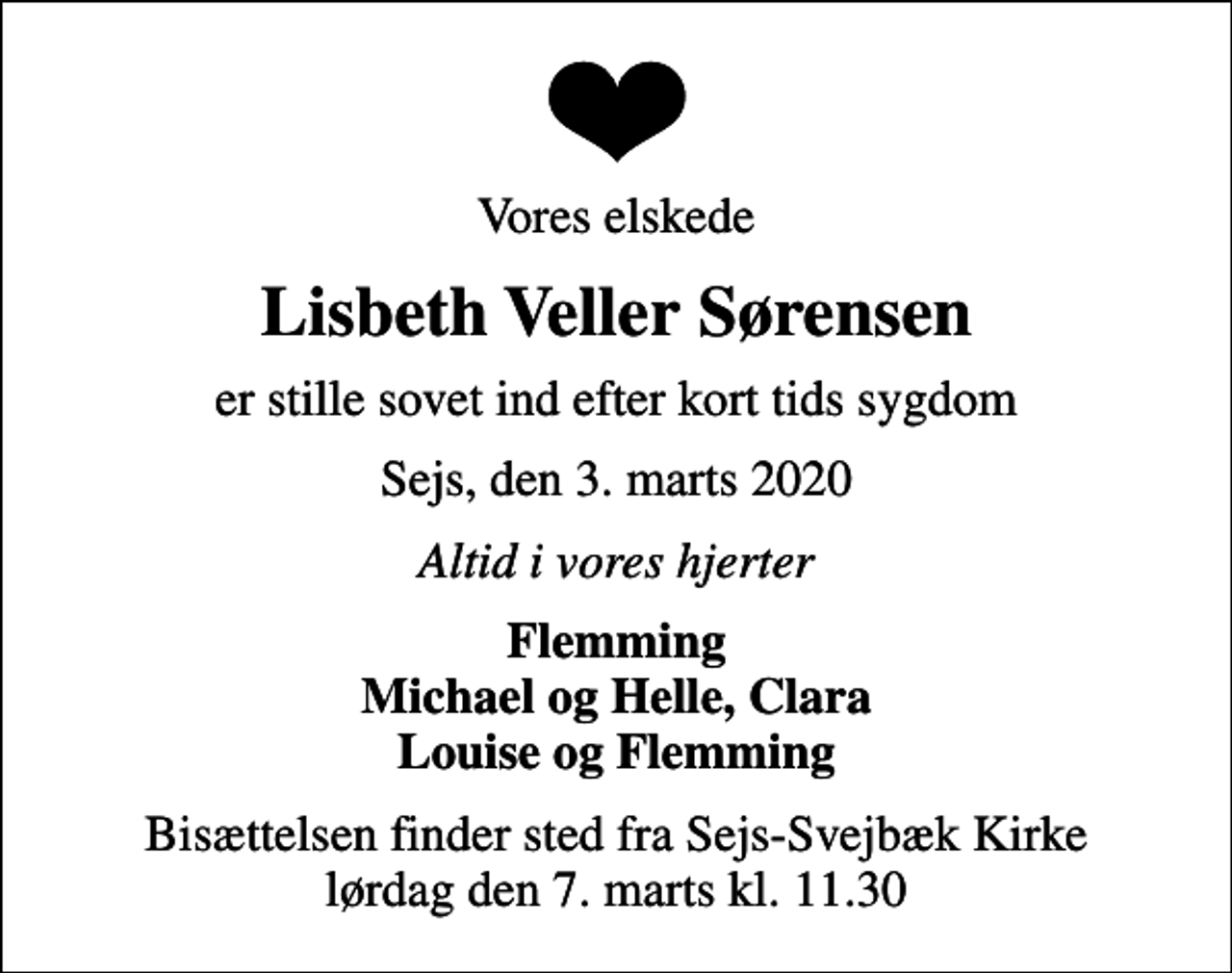 <p>Vores elskede<br />Lisbeth Veller Sørensen<br />er stille sovet ind efter kort tids sygdom<br />Sejs, den 3. marts 2020<br />Altid i vores hjerter<br />Flemming Michael og Helle, Clara Louise og Flemming<br />Bisættelsen finder sted fra Sejs-Svejbæk Kirke lørdag den 7. marts kl. 11.30</p>