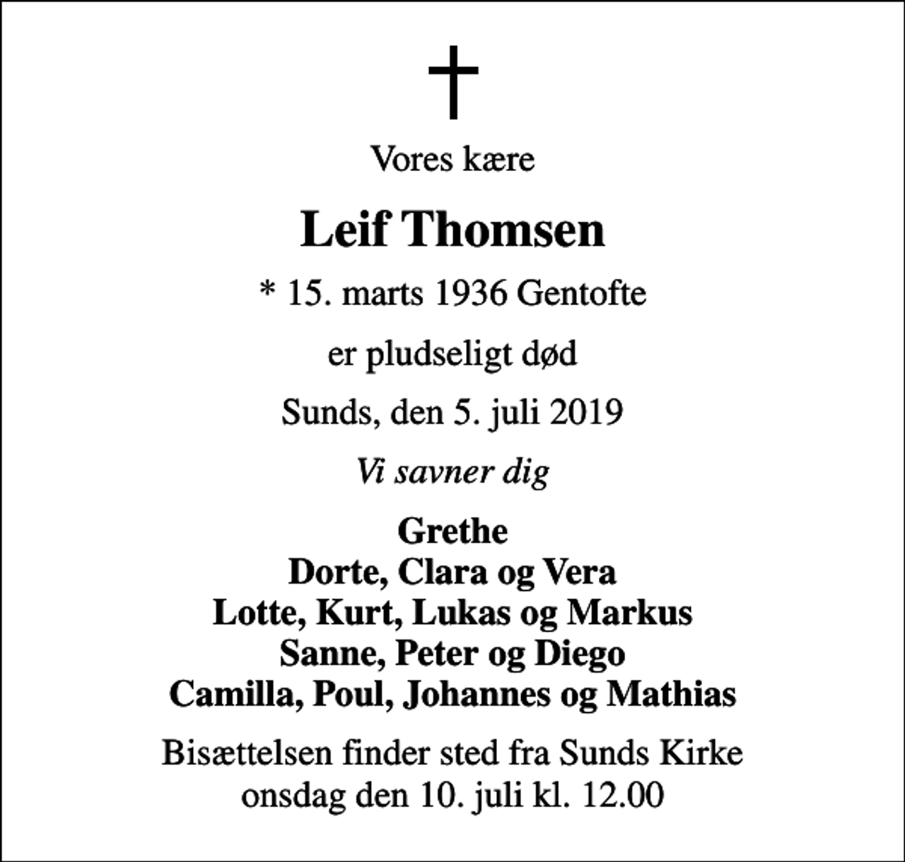 <p>Vores kære<br />Leif Thomsen<br />* 15. marts 1936 Gentofte<br />er pludseligt død<br />Sunds, den 5. juli 2019<br />Vi savner dig<br />Grethe Dorte, Clara og Vera Lotte, Kurt, Lukas og Markus Sanne, Peter og Diego Camilla, Poul, Johannes og Mathias<br />Bisættelsen finder sted fra Sunds Kirke onsdag den 10. juli kl. 12.00</p>