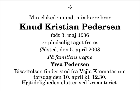 <p>Min elskede mand, min kære bror<br />Knud Kristian Pedersen<br />født 3. maj 1936<br />er pludselig taget fra os<br />Ødsted, den 5. april 2008<br />På familiens vegne<br />Yrsa Pedersen<br />Bisættelsen finder sted fra Skovkapellet torsdag den 10. april kl. 12.30 Højtideligheden slutter ved krematoriet.</p>