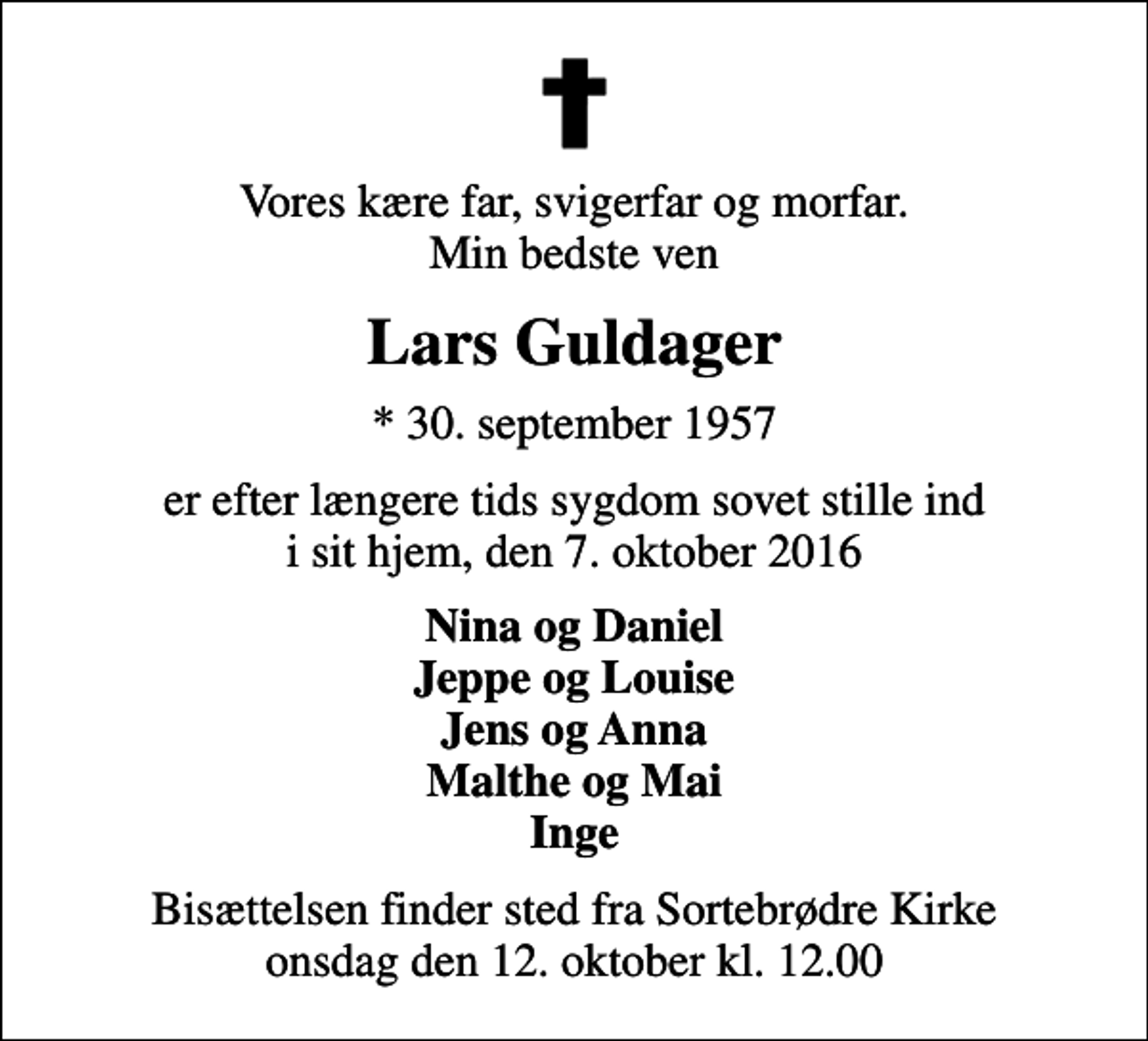 <p>Vores kære far, svigerfar og morfar. Min bedste ven<br />Lars Guldager<br />* 30. september 1957<br />er efter længere tids sygdom sovet stille ind i sit hjem, den 7. oktober 2016<br />Nina og Daniel Jeppe og Louise Jens og Anna Malthe og Mai Inge<br />Bisættelsen finder sted fra Sortebrødre Kirke onsdag den 12. oktober kl. 12.00</p>