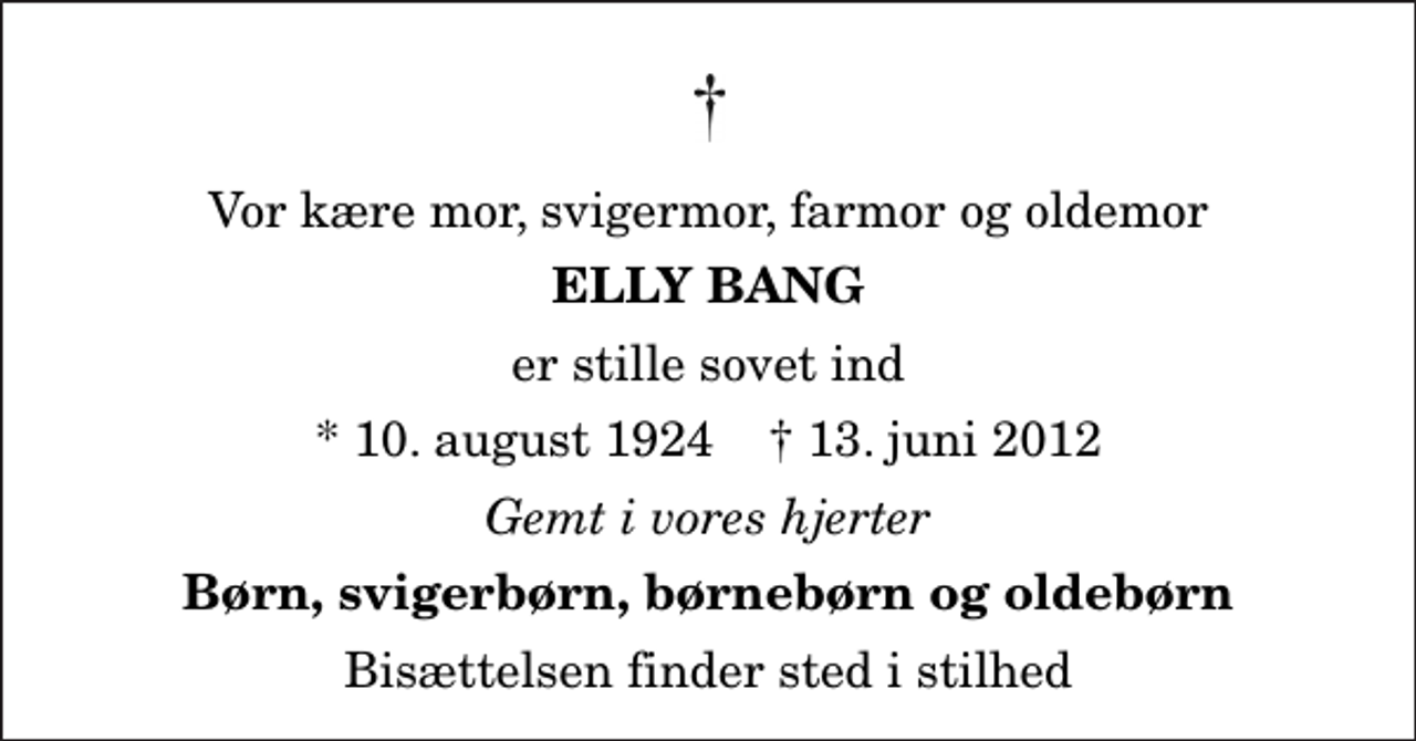 <p>Vor kære mor, svigermor, farmor og oldemor<br />Elly Bang<br />er stille sovet ind<br />* 10. august 1924 ✝ 13. juni 2012<br />Gemt i vores hjerter<br />Børn, svigerbørn, børnebørn og oldebørn<br />Bisættelsen finder sted i stilhed</p>