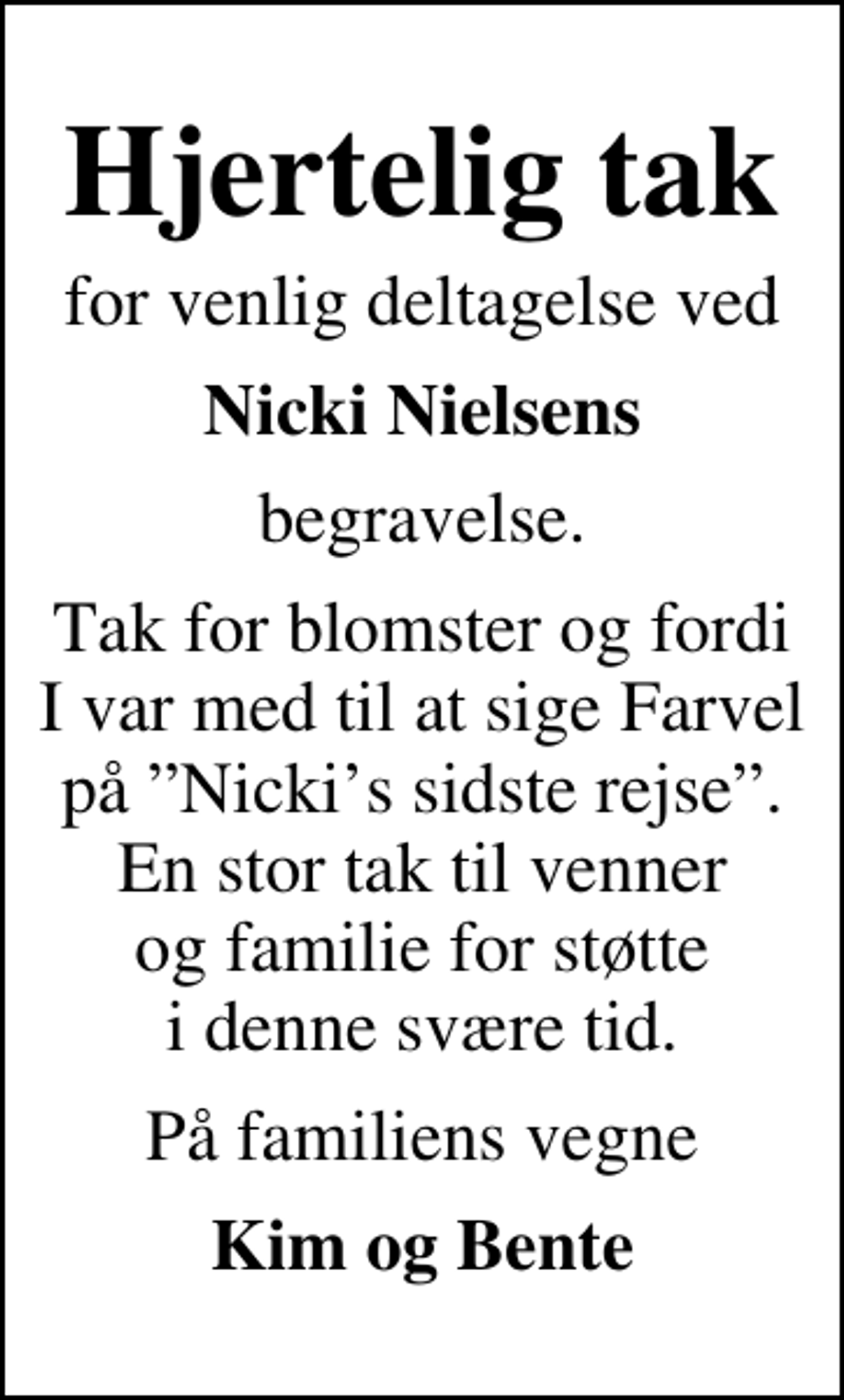 <p>Hjertelig tak<br />for venlig deltagelse ved<br />Nicki Nielsens<br />begravelse.<br />Tak for blomster og fordi I var med til at sige Farvel på Nickis sidste rejse. En stor tak til venner og familie for støtte i denne svære tid.<br />På familiens vegne<br />Kim og Bente</p>