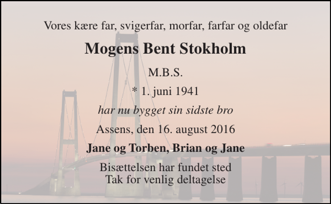 <p>Vores kære far, svigerfar, morfar, farfar og oldefar<br />Mogens Bent Stokholm<br />M.B.S.<br />* 1. juni 1941<br />har nu bygget sin sidste bro<br />Assens, den 16. august 2016<br />Jane og Torben, Brian og Jane<br />Bisættelsen har fundet sted _____________________<br />Tak for venlig deltagelse ved vores far bisættelse</p>