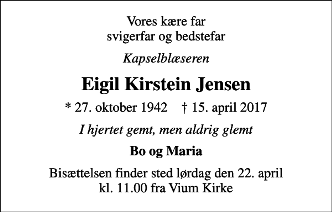 <p>Vores kære far svigerfar og bedstefar<br />Kapselblæseren<br />Eigil Kirstein Jensen<br />* 27. oktober 1942 ✝ 15. april 2017<br />I hjertet gemt, men aldrig glemt<br />Bo og Maria<br />Bisættelsen finder sted lørdag den 22. april kl. 11.00 fra Vium Kirke</p>