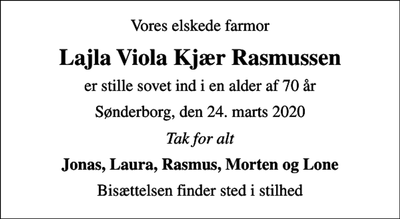 <p>Vores elskede farmor<br />Lajla Viola Kjær Rasmussen<br />er stille sovet ind i en alder af 70 år<br />Sønderborg, den 24. marts 2020<br />Tak for alt<br />Jonas, Laura, Rasmus, Morten og Lone<br />Bisættelsen finder sted i stilhed</p>