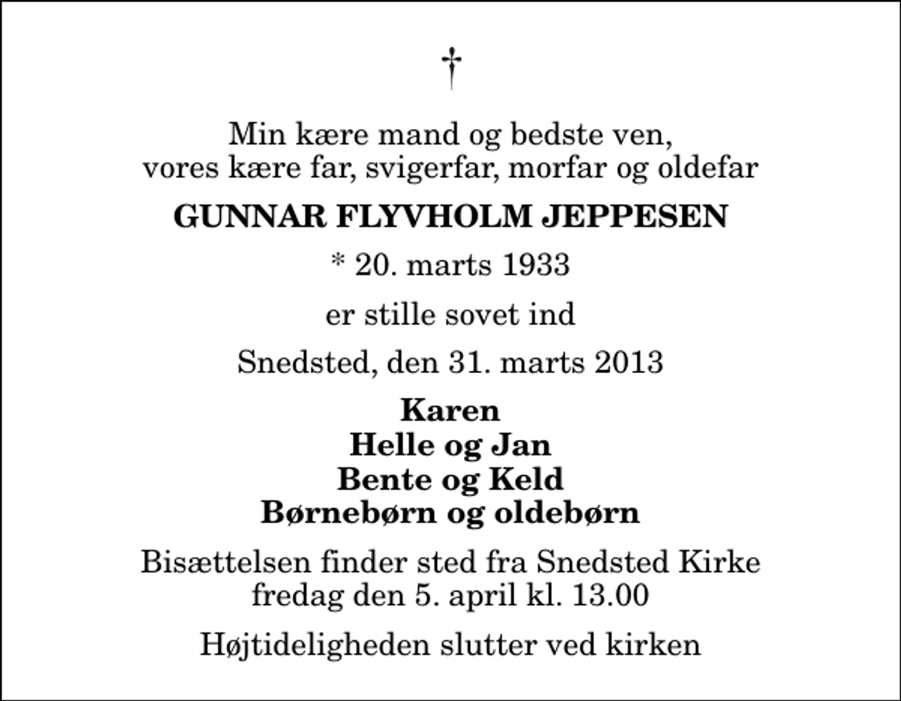 <p>Min kære mand og bedste ven, vores kære far, svigerfar, morfar og oldefar<br />Gunnar Flyvholm Jeppesen<br />* 20. marts 1933<br />er stille sovet ind<br />Snedsted, den 31. marts 2013<br />Karen Helle og Jan Bente og Keld Børnebørn og oldebørn<br />Bisættelsen finder sted fra Snedsted Kirke fredag den 5. april kl. 13.00 Højtideligheden slutter ved kirken</p>