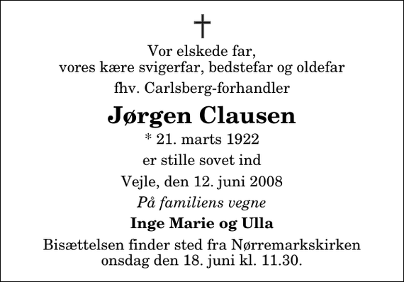 <p>Vor elskede far, vores kære svigerfar, bedstefar og oldefar<br />fhv. Carlsberg-forhandler<br />Jørgen Clausen<br />* 21. marts 1922<br />er stille sovet ind<br />Vejle, den 12. juni 2008<br />På familiens vegne<br />Inge Marie og Ulla<br />Bisættelsen finder sted fra Nørremarkskirken onsdag den 18. juni kl. 11.30</p>