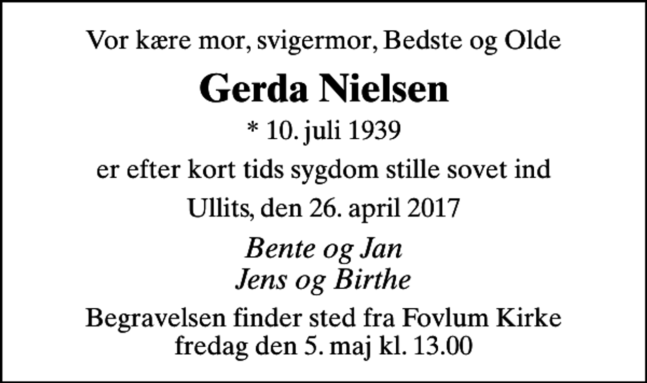 <p>Vor kære mor, svigermor, Bedste og Olde<br />Gerda Nielsen<br />* 10. juli 1939<br />er efter kort tids sygdom stille sovet ind<br />Ullits, den 26. april 2017<br />Bente og Jan Jens og Birthe<br />Begravelsen finder sted fra Fovlum Kirke fredag den 5. maj kl. 13.00</p>
