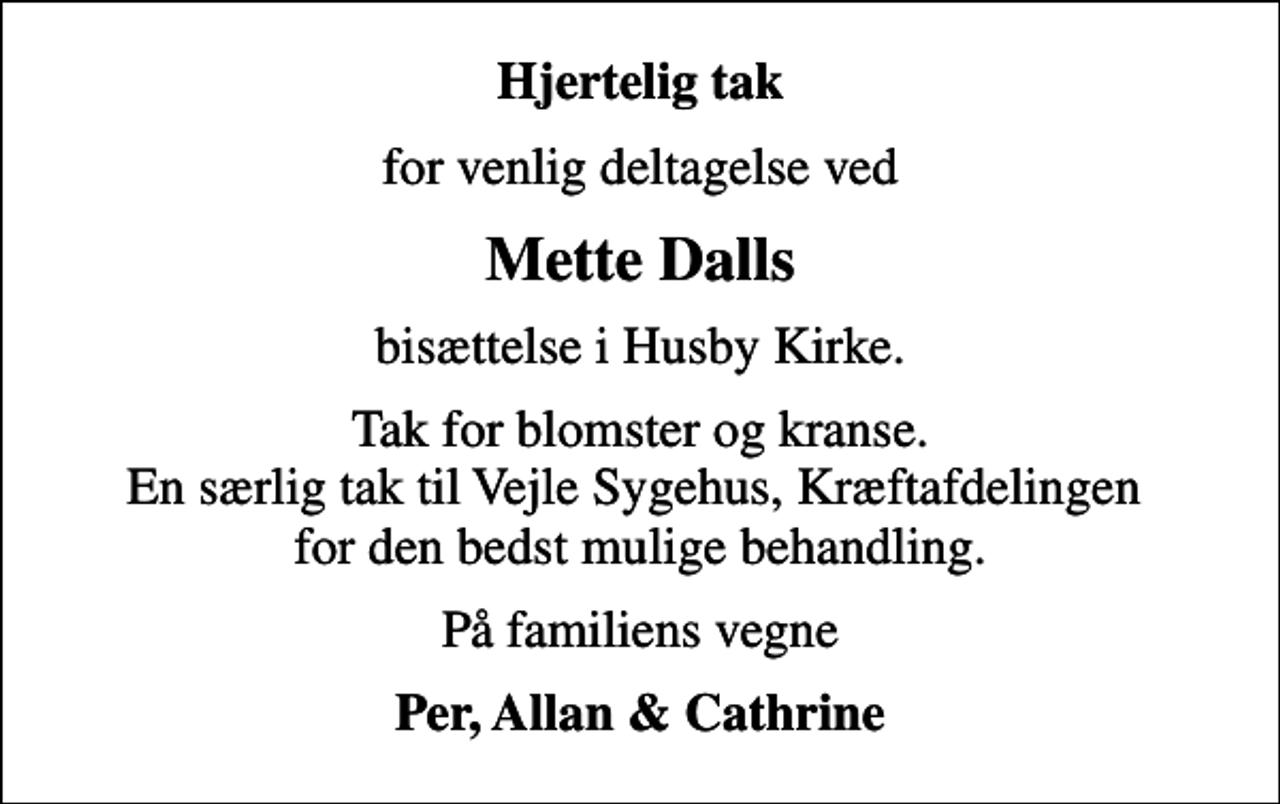 <p>Hjertelig tak<br />for venlig deltagelse ved<br />Mette Dalls<br />bisættelse i Husby Kirke.<br />Tak for blomster og kranse. En særlig tak til Vejle Sygehus, Kræftafdelingen for den bedst mulige behandling.<br />På familiens vegne<br />Per, Allan &amp; Cathrine</p>
