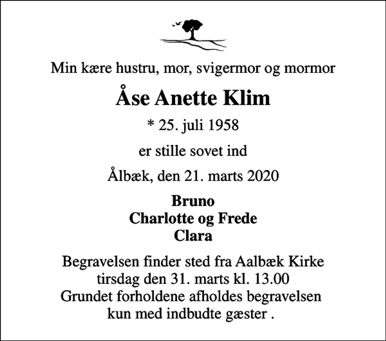 <p>Min kære hustru, mor, svigermor og mormor<br />Åse Anette Klim<br />* 25. juli 1958<br />er stille sovet ind<br />Ålbæk, den 21. marts 2020<br />Bruno Charlotte og Frede Clara<br />Begravelsen finder sted fra Aalbæk Kirke tirsdag den 31. marts kl. 13.00 Grundet forholdene afholdes begravelsen kun med indbudte gæster .</p>