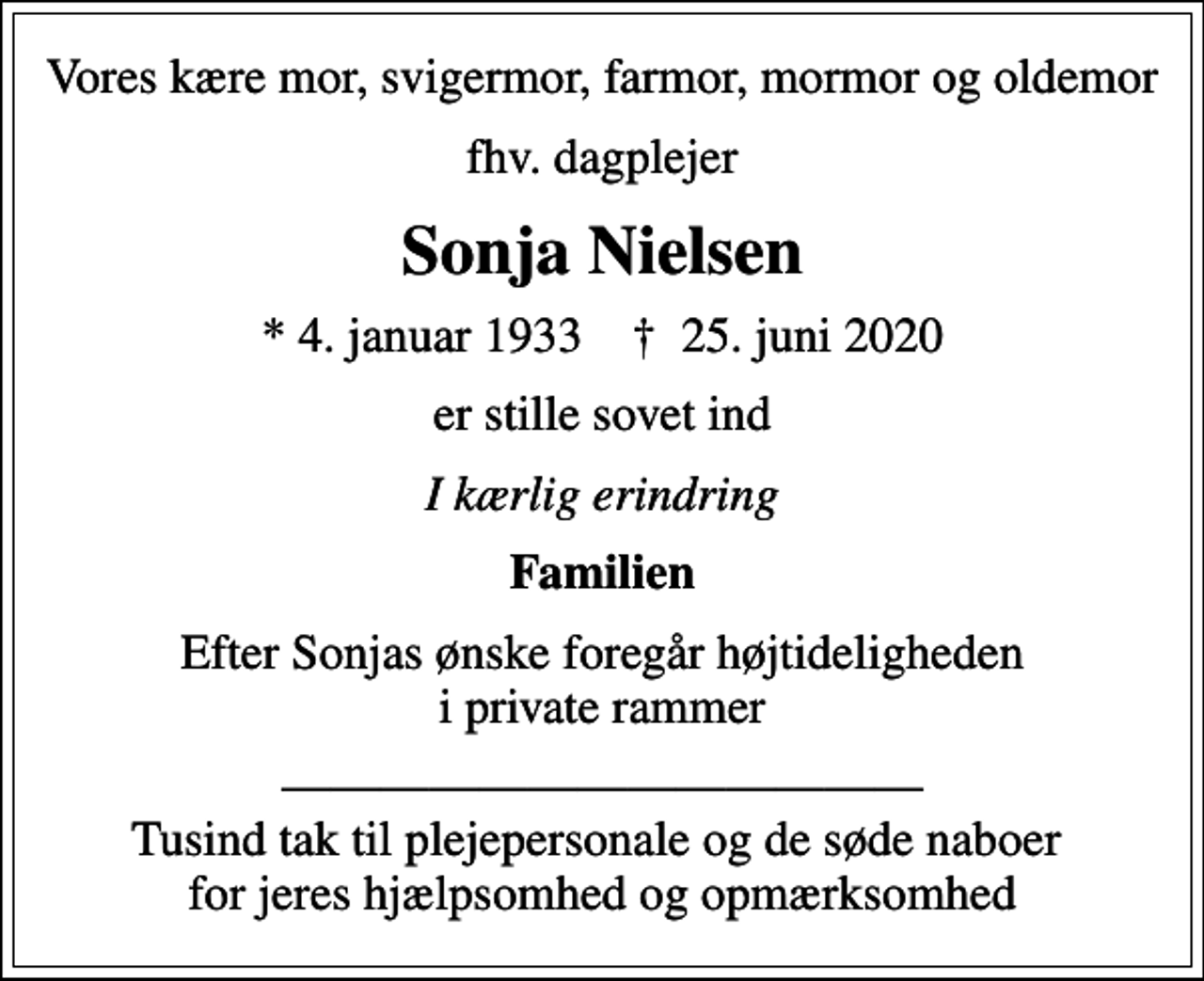 <p>Vores kære mor, svigermor, farmor, mormor og oldemor<br />fhv. dagplejer<br />Sonja Nielsen<br />* 4. januar 1933 ✝ 25. juni 2020<br />er stille sovet ind<br />I kærlig erindring<br />Familien<br />Efter Sonjas ønske foregår højtideligheden i private rammer<br />Tusind tak til plejepersonale og de søde naboer for jeres hjælpsomhed og opmærksomhed</p>