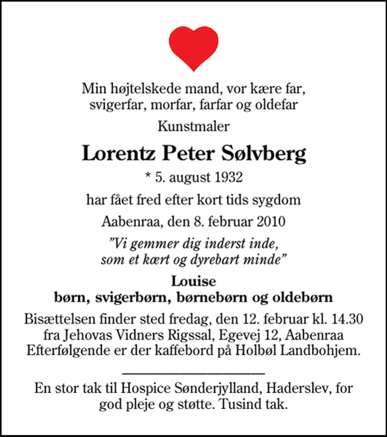 <p>Min højtelskede mand, vor kære far, svigerfar, morfar, farfar og oldefar<br />Kunstmaler<br />Lorentz Peter Sølvberg<br />* 5. august 1932<br />har fået fred efter kort tids sygdom<br />Aabenraa, den 8. februar 2010<br />Vi gemmer dig inderst inde, som et kært og dyrebart minde<br />Louise børn, svigerbørn, børnebørn og oldebørn<br />Bisættelsen finder sted fredag, den 12. februar kl. 14.30 fra Jehovas Vidners Rigssal, Egevej 12, Aabenraa Efterfølgende er der kaffebord på Holbøl Landbohjem.<br />En stor tak til Hospice Sønderjylland, Haderslev, for god pleje og støtte. Tusind tak.</p>