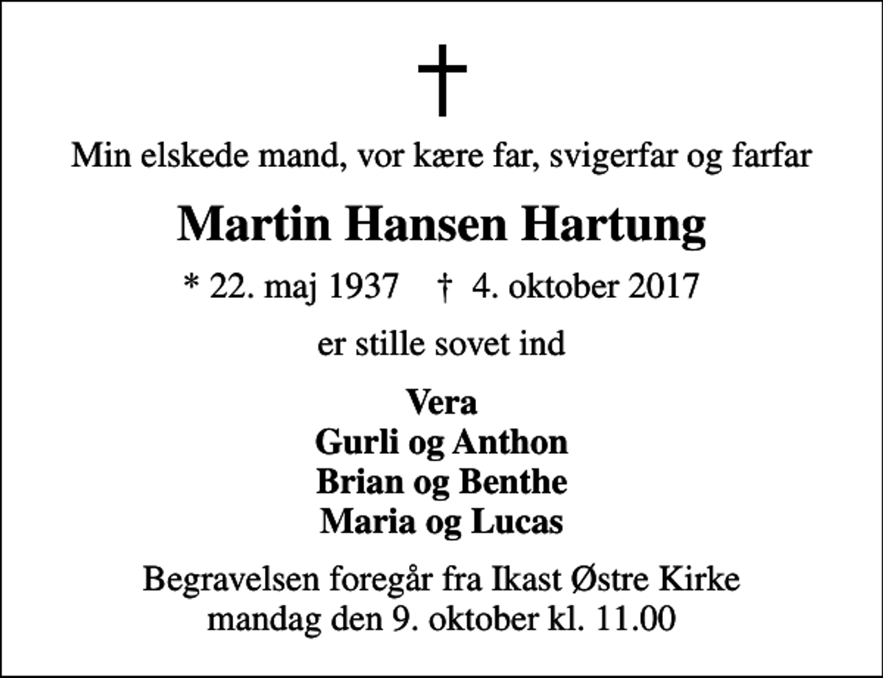 <p>Min elskede mand, vor kære far, svigerfar og farfar<br />Martin Hansen Hartung<br />* 22. maj 1937 ✝ 4. oktober 2017<br />er stille sovet ind<br />Vera Gurli og Anthon Brian og Benthe Maria og Lucas<br />Begravelsen foregår fra Ikast Østre Kirke mandag den 9. oktober kl. 11.00</p>