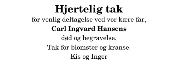 <p>Hjertelig tak<br />for venlig deltagelse ved vor kære far,<br />Carl Ingvard Hansens<br />død og begravelse.<br />Tak for blomster og kranse.<br />Kis og Inger</p>