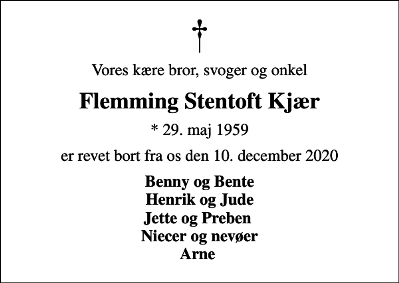 <p>Vores kære bror, svoger og onkel<br />Flemming Stentoft Kjær<br />* 29. maj 1959<br />er revet bort fra os den 10. december 2020<br />Benny og Bente Henrik og Jude Jette og Preben Niecer og nevøer Arne</p>