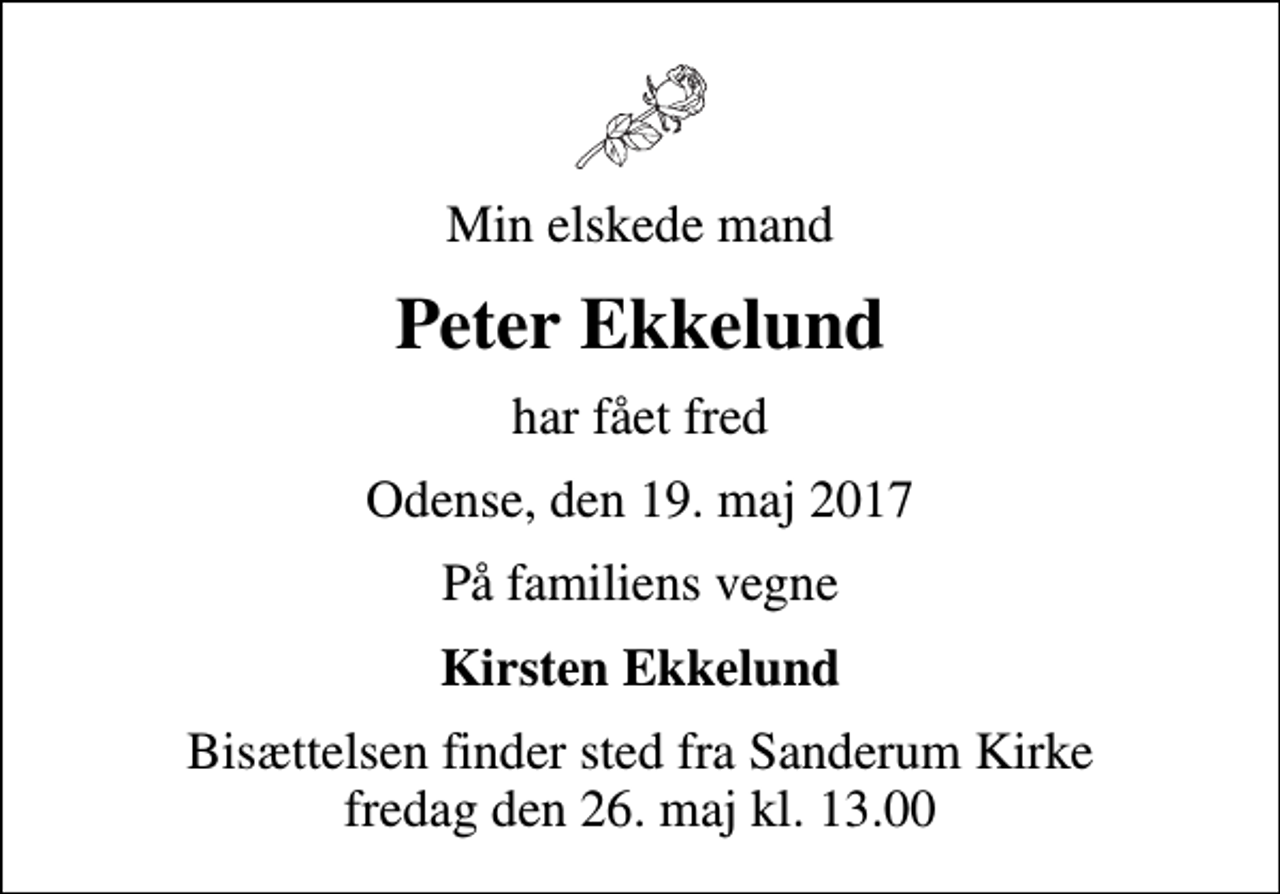 <p>Min elskede mand<br />Peter Ekkelund<br />har fået fred<br />Odense, den 19. maj 2017<br />På familiens vegne<br />Kirsten Ekkelund<br />Bisættelsen finder sted fra Sanderum Kirke fredag den 26. maj kl. 13.00</p>