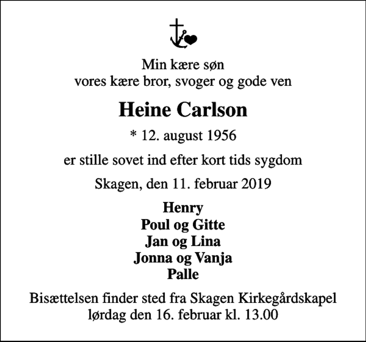 <p>Min kære søn vores kære bror, svoger og gode ven<br />Heine Carlson<br />* 12. august 1956<br />er stille sovet ind efter kort tids sygdom<br />Skagen, den 11. februar 2019<br />Henry Poul og Gitte Jan og Lina Jonna og Vanja Palle<br />Bisættelsen finder sted fra Skagen Kirkegårdskapel lørdag den 16. februar kl. 13.00</p>