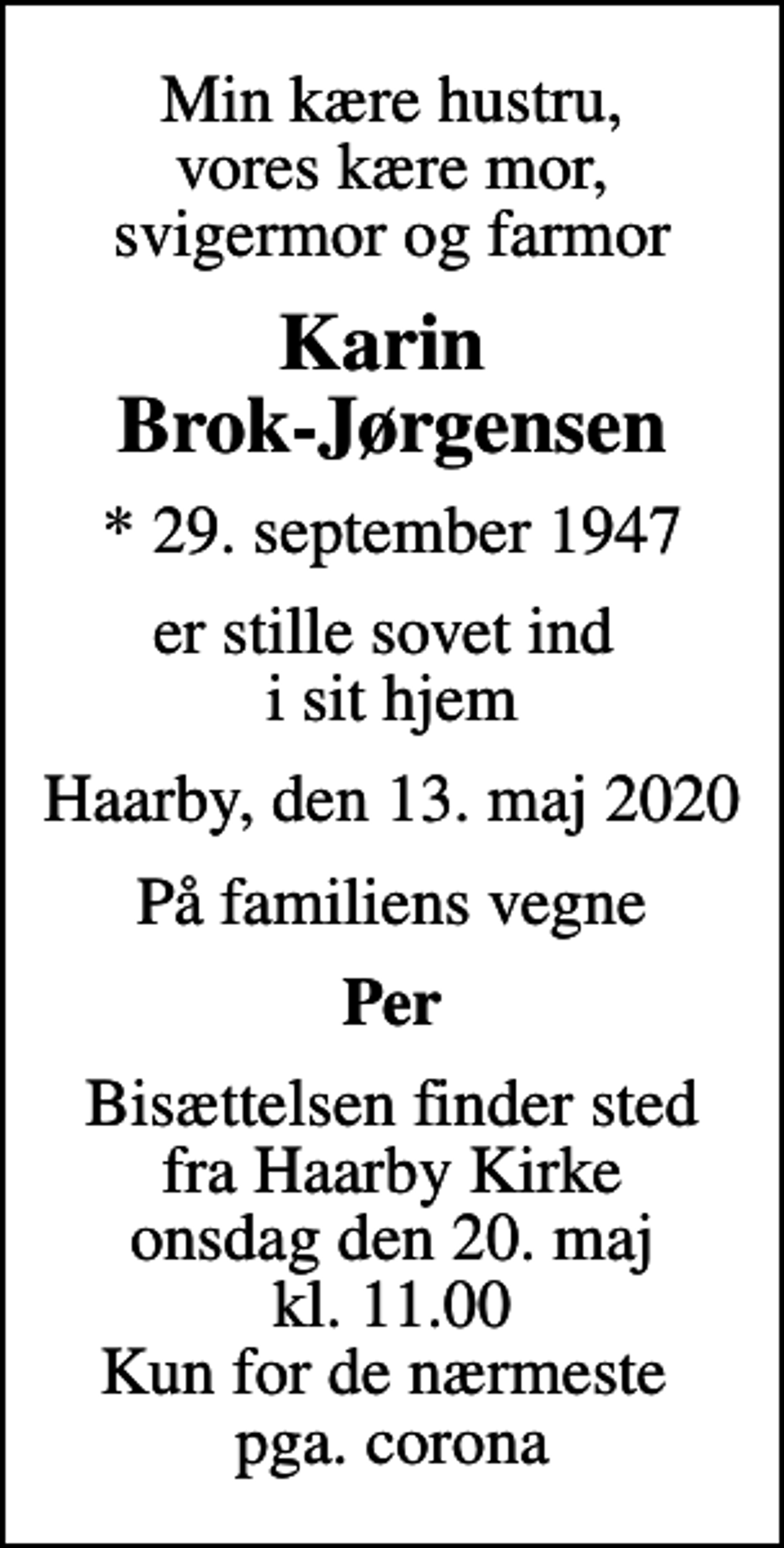 <p>Min kære hustru, vores kære mor, svigermor og farmor<br />Karin Brok-Jørgensen<br />* 29. september 1947<br />er stille sovet ind i sit hjem<br />Haarby, den 13. maj 2020<br />På familiens vegne<br />Per<br />Bisættelsen finder sted fra Haarby Kirke onsdag den 20. maj kl. 11.00 Kun for de nærmeste pga. corona</p>