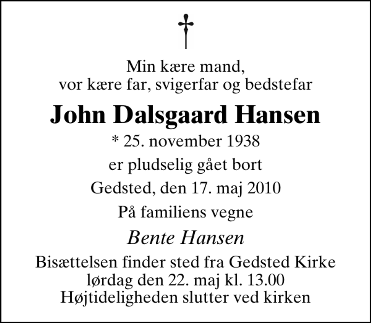 <p>Min kære mand, vor kære far, svigerfar og bedstefar<br />John Dalsgaard Hansen<br />* 25. november 1938<br />er pludselig gået bort<br />Gedsted, den 17. maj 2010<br />På familiens vegne<br />Bente Hansen<br />Bisættelsen finder sted fra Gedsted Kirke lørdag den 22. maj kl. 13.00 Højtideligheden slutter ved kirken</p>