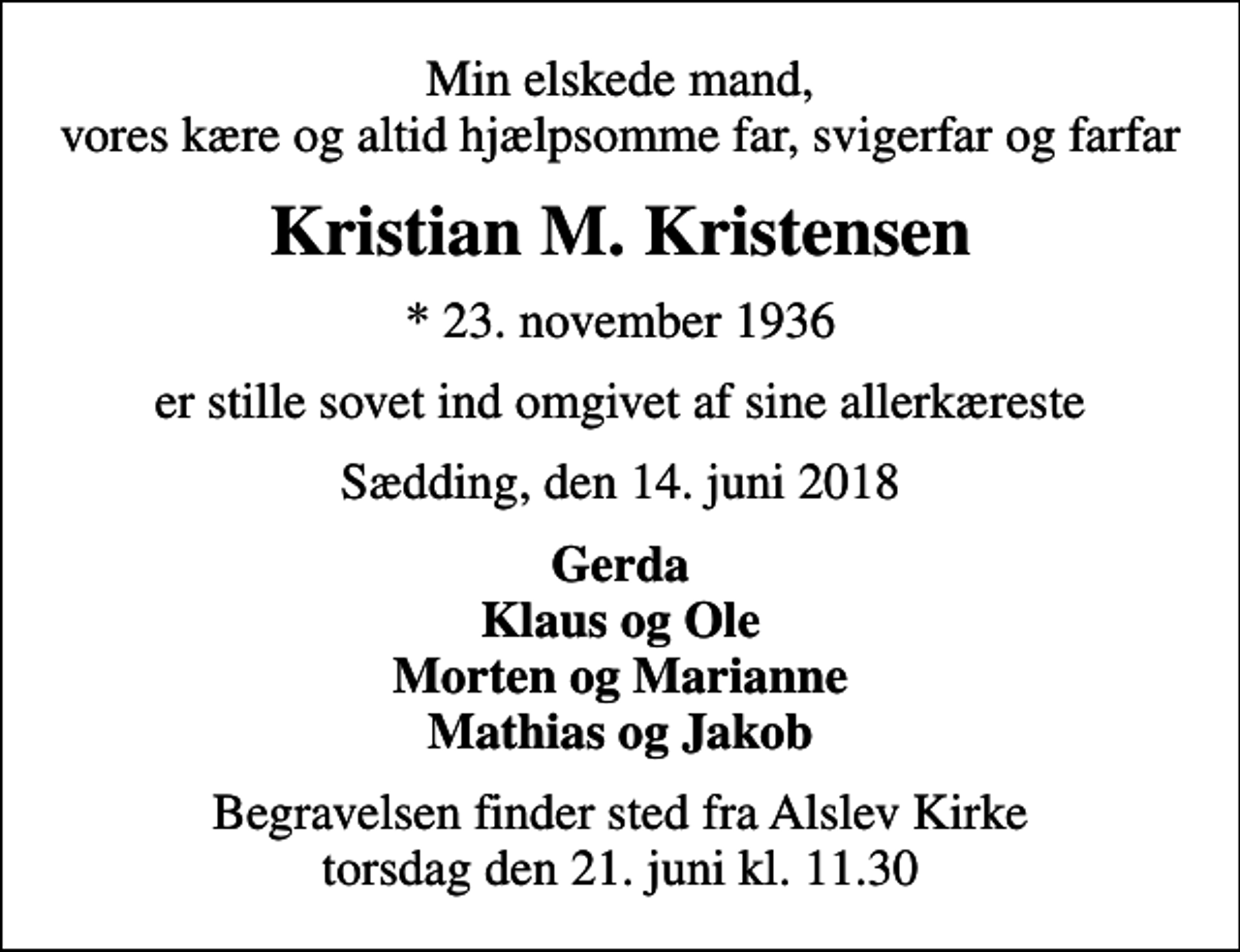 <p>Min elskede mand, vores kære og altid hjælpsomme far, svigerfar og farfar<br />Kristian M. Kristensen<br />* 23. november 1936<br />er stille sovet ind omgivet af sine allerkæreste<br />Sædding, den 14. juni 2018<br />Gerda Klaus og Ole Morten og Marianne Mathias og Jakob<br />Begravelsen finder sted fra Alslev Kirke torsdag den 21. juni kl. 11.30</p>