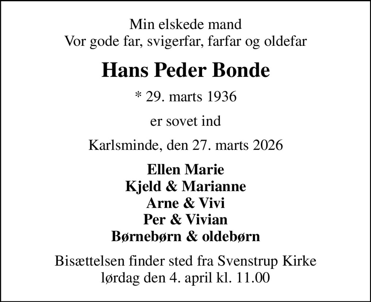 Min elskede mand Vor gode far, svigerfar, farfar og oldefar
Hans Peder Bonde
* 29. marts 1936
er sovet ind
Karlsminde, den 27. marts 2026
Ellen Marie Kjeld & Marianne Arne & Vivi Per & Vivian Børnebørn & oldebørn
Bisættelsen finder sted fra Svenstrup Kirke  lørdag den 4. april kl. 11.00