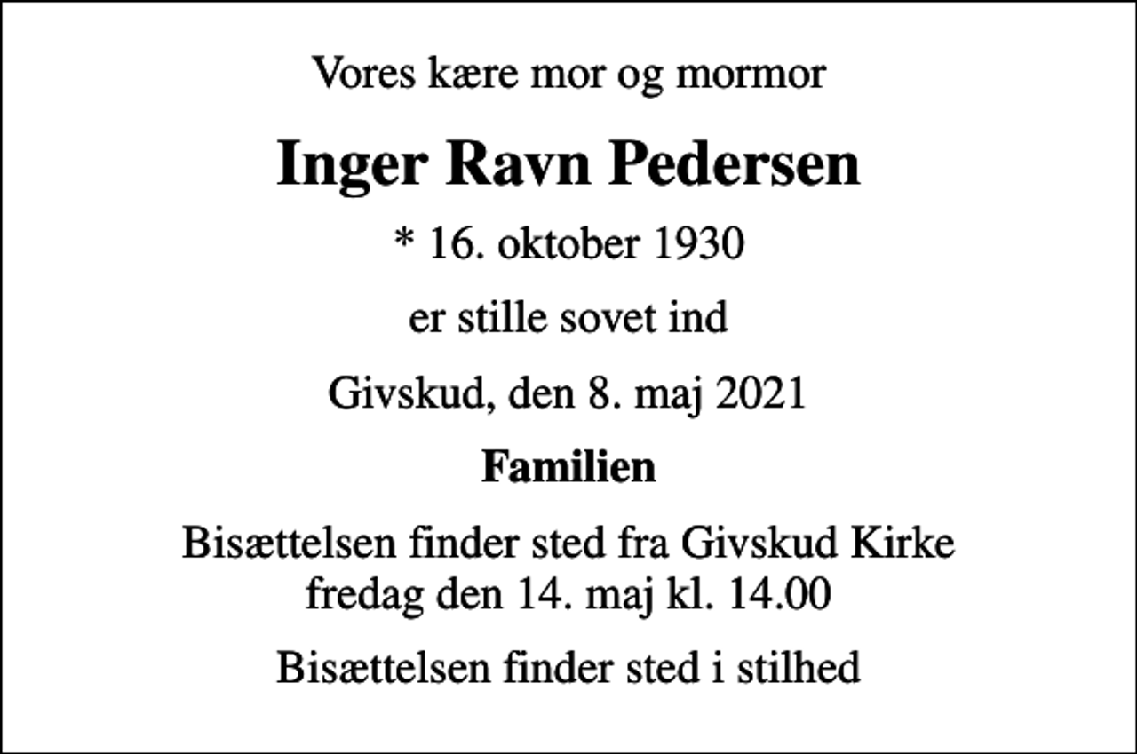 <p>Vores kære mor og mormor<br />Inger Ravn Pedersen<br />* 16. oktober 1930<br />er stille sovet ind<br />Givskud, den 8. maj 2021<br />Familien<br />Bisættelsen finder sted fra Givskud Kirke fredag den 14. maj kl. 14.00<br />Bisættelsen finder sted i stilhed</p>
