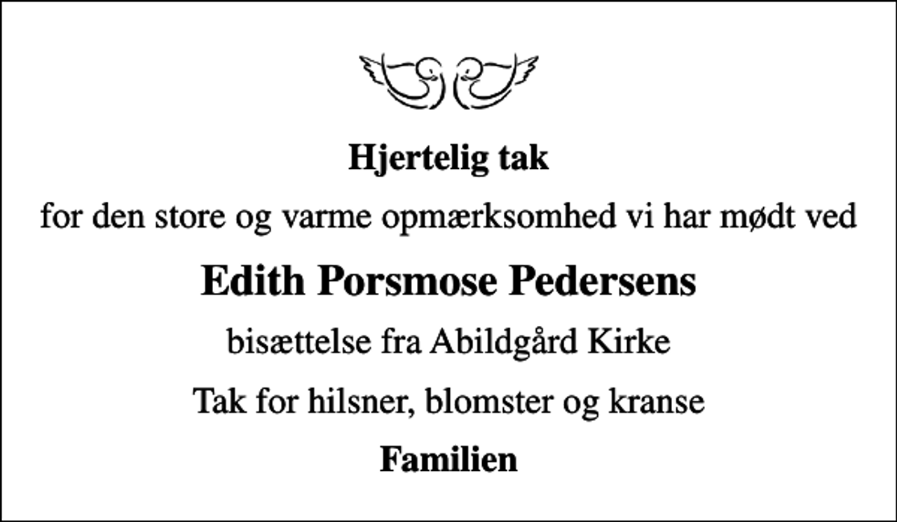 <p>Hjertelig tak<br />for den store og varme opmærksomhed vi har mødt ved<br />Edith Porsmose Pedersens<br />bisættelse fra Abildgård Kirke<br />Tak for hilsner, blomster og kranse<br />Familien</p>