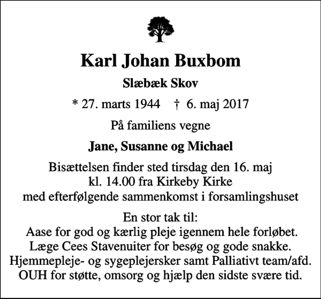 <p>Karl Johan Buxbom<br />Slæbæk Skov<br />* 27. marts 1944 ✝ 6. maj 2017<br />På familiens vegne<br />Jane, Susanne og Michael<br />Bisættelsen finder sted tirsdag den 16. maj kl. 14.00 fra Kirkeby Kirke med efterfølgende sammenkomst i forsamlingshuset<br />En stor tak til: Aase for god og kærlig pleje igennem hele forløbet. Læge Cees Stavenuiter for besøg og gode snakke. Hjemmepleje- og sygeplejersker samt Palliativt team/afd. OUH for støtte, omsorg og hjælp den sidste svære tid.</p>