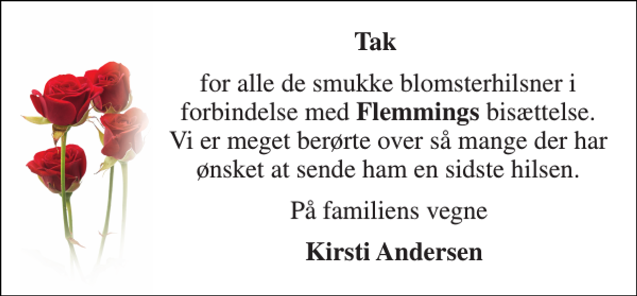 <p>Tak<br />for alle de smukke blomsterhilsner i forbindelse med Flemmings bisættelse. Vi er meget berørte over så mange der har ønsket at sende ham en sidste hilsen.<br />På familiens vegne<br />Kirsti Andersen</p>
