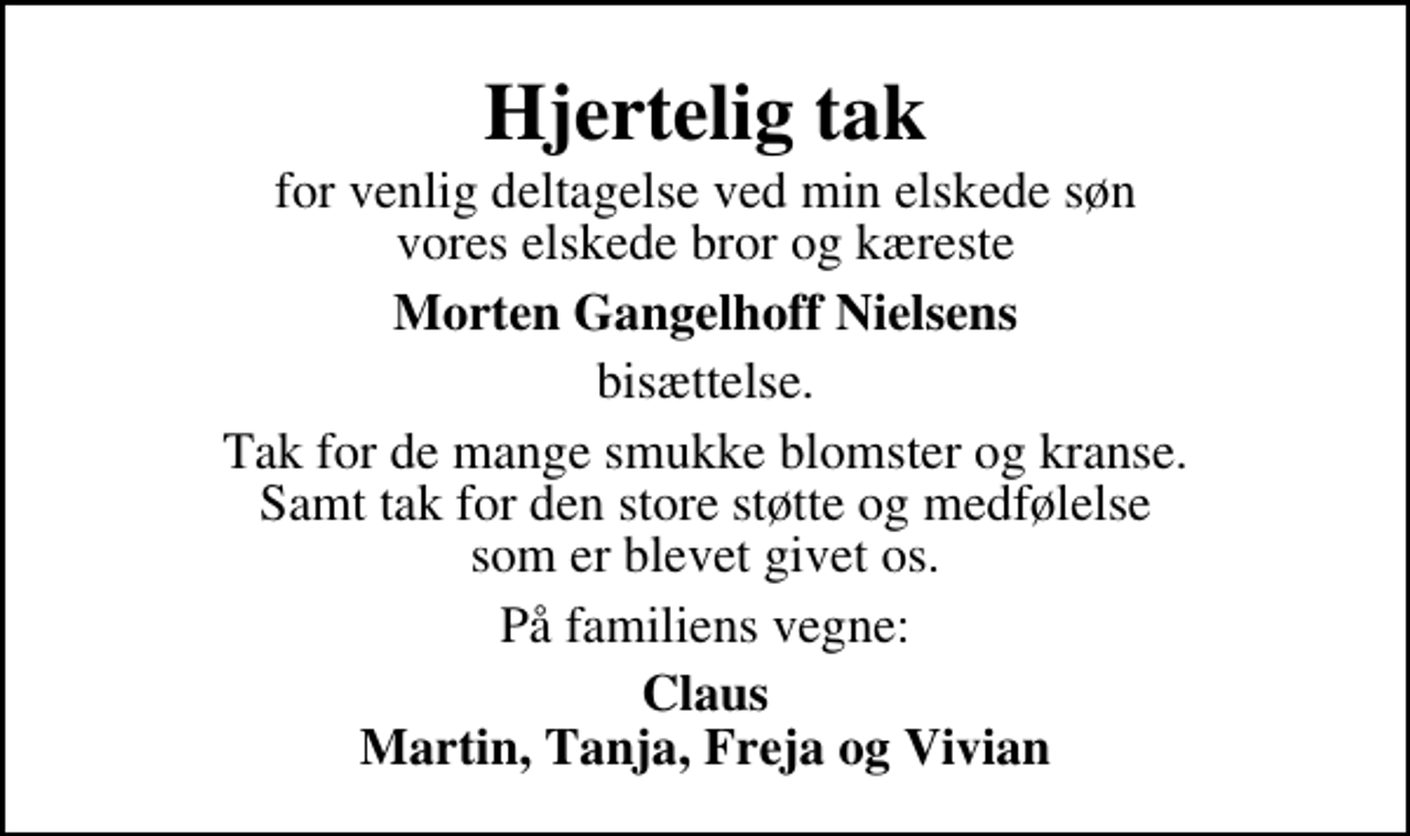 <p>Hjertelig tak<br />for venlig deltagelse ved min elskede søn vores elskede bror og kæreste<br />Morten Gangelhoff Nielsens<br />bisættelse.<br />Tak for de mange smukke blomster og kranse. Samt tak for den store støtte og medfølelse som er blevet givet os.<br />På familiens vegne:<br />Claus Martin, Tanja, Freja og Vivian</p>