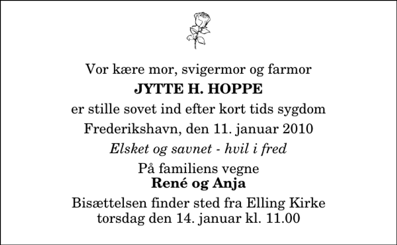 <p>Vor kære mor, svigermor og farmor<br />Jytte H. Hoppe<br />er stille sovet ind efter kort tids sygdom<br />Frederikshavn, den 11. januar 2010<br />Elsket og savnet - hvil i fred<br />På familiens vegne<br />René og Anja<br />Bisættelsen finder sted fra Elling Kirke torsdag den 14. januar kl. 11.00</p>