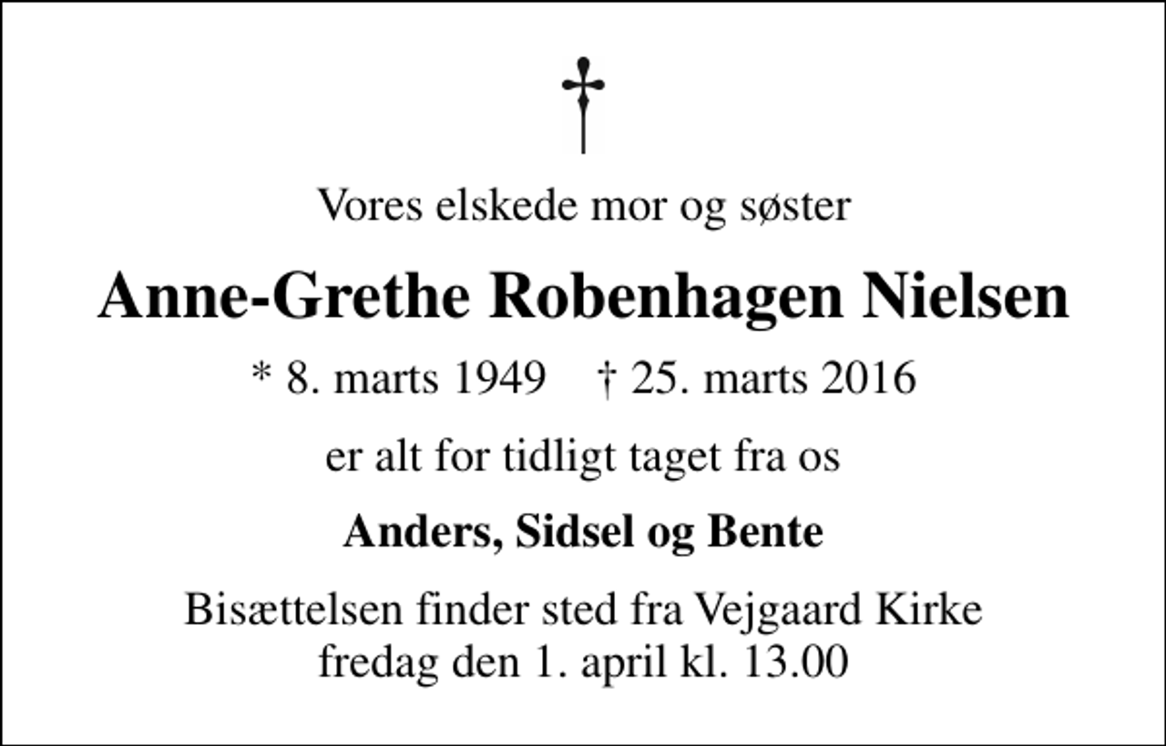 <p>Vores elskede mor og søster<br />Anne-Grethe Robenhagen Nielsen<br />* 8. marts 1949 ✝ 25. marts 2016<br />er alt for tidligt taget fra os<br />Anders, Sidsel og Bente<br />Bisættelsen finder sted fra Vejgaard Kirke fredag den 1. april kl. 13.00</p>