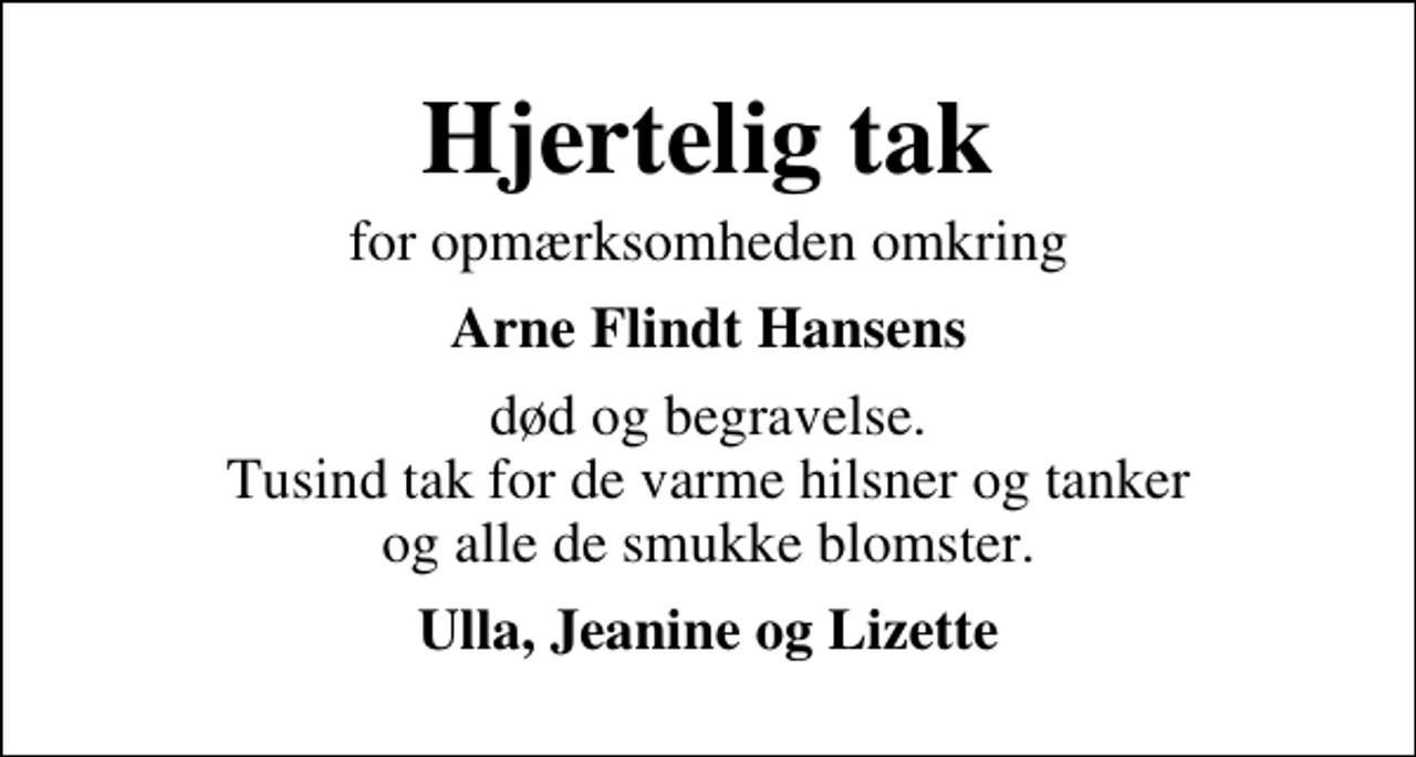 <p>Hjertelig tak<br />for opmærksomheden omkring<br />Arne Flindt Hansens<br />død og begravelse. Tusind tak for de varme hilsner og tanker og alle de smukke blomster.<br />Ulla, Jeanine og Lizette</p>