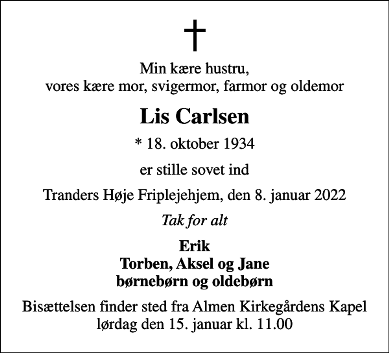 <p>Min kære hustru, vores kære mor, svigermor, farmor og oldemor<br />Lis Carlsen<br />* 18. oktober 1934<br />er stille sovet ind<br />Tranders Høje Friplejehjem, den 8. januar 2022<br />Tak for alt<br />Erik Torben, Aksel og Jane børnebørn og oldebørn<br />Bisættelsen finder sted fra Almen Kirkegårdens Kapel lørdag den 15. januar kl. 11.00</p>
