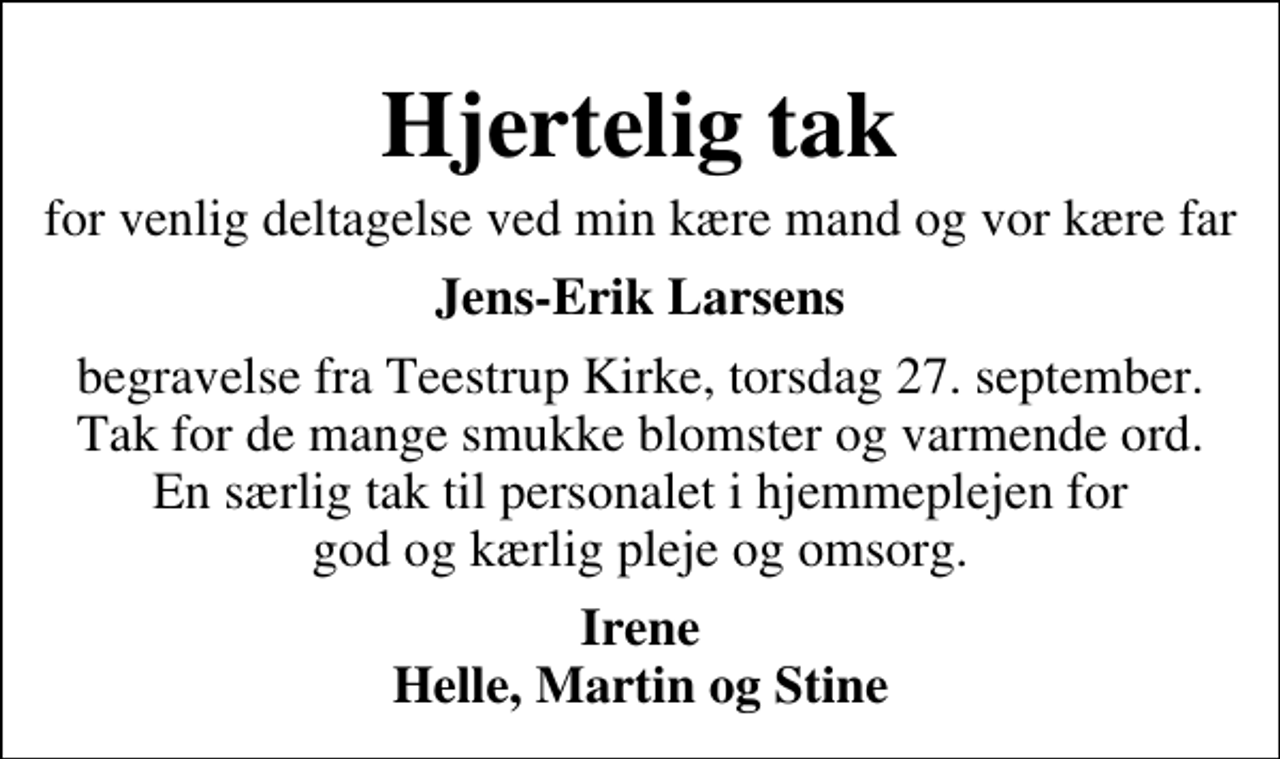 <p>Hjertelig tak<br />for venlig deltagelse ved min kære mand og vor kære far<br />Jens-Erik Larsens<br />begravelse fra Teestrup Kirke, torsdag 27. september. Tak for de mange smukke blomster og varmende ord. En særlig tak til personalet i hjemmeplejen for god og kærlig pleje og omsorg.<br />Irene Helle, Martin og Stine</p>
