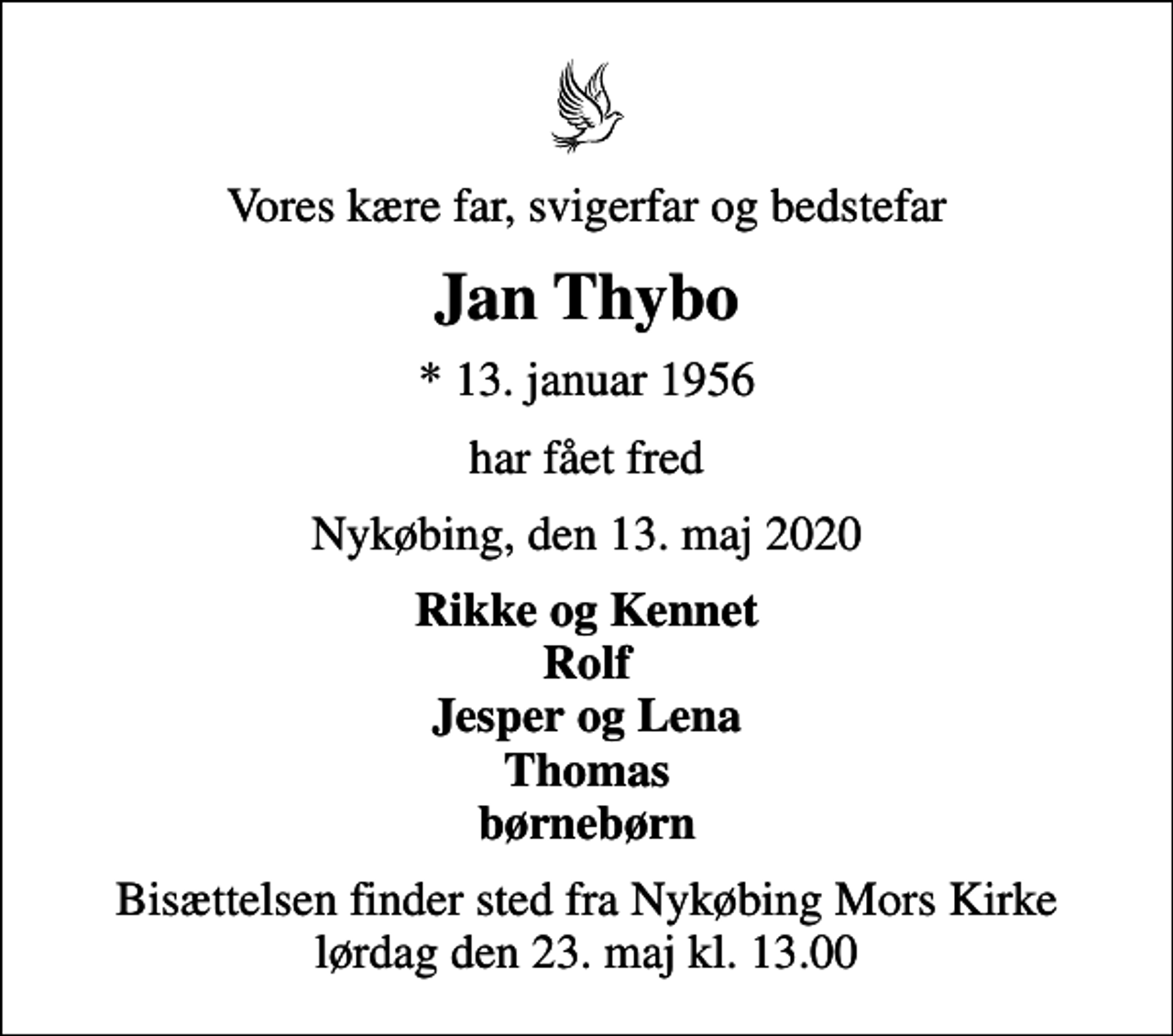 <p>Vores kære far, svigerfar og bedstefar<br />Jan Thybo<br />* 13. januar 1956<br />har fået fred<br />Nykøbing, den 13. maj 2020<br />Rikke og Kennet Rolf Jesper og Lena Thomas børnebørn<br />Bisættelsen finder sted fra Nykøbing Mors Kirke lørdag den 23. maj kl. 13.00</p>
