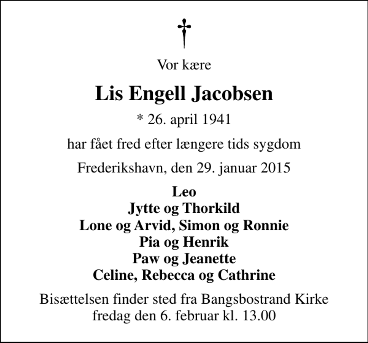 <p>Vor kære<br />Lis Engell Jacobsen<br />* 26. april 1941<br />har fået fred efter længere tids sygdom<br />Frederikshavn, den 29. januar 2015<br />Leo Jytte og Thorkild Lone og Arvid, Simon og Ronnie Pia og Henrik Paw og Jeanette Celine, Rebecca og Cathrine<br />Bisættelsen finder sted fra Bangsbostrand Kirke fredag den 6. februar kl. 13.00</p>