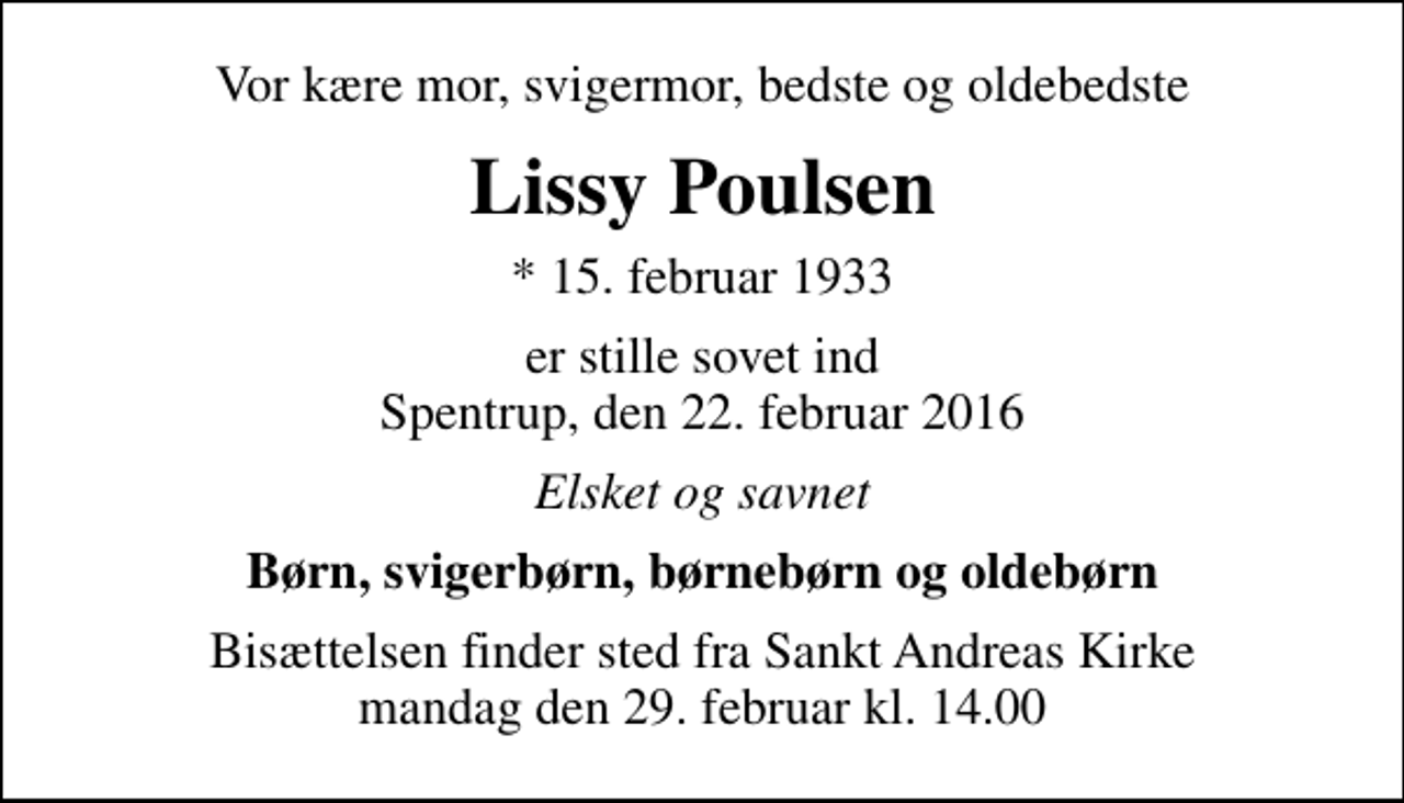 <p>Vor kære mor, svigermor, bedste og oldebedste<br />Lissy Poulsen<br />* 15. februar 1933<br />er stille sovet ind Spentrup, den 22. februar 2016<br />Elsket og savnet<br />Børn, svigerbørn, børnebørn og oldebørn<br />Bisættelsen finder sted fra Sankt Andreas Kirke mandag den 29. februar kl. 14.00</p>