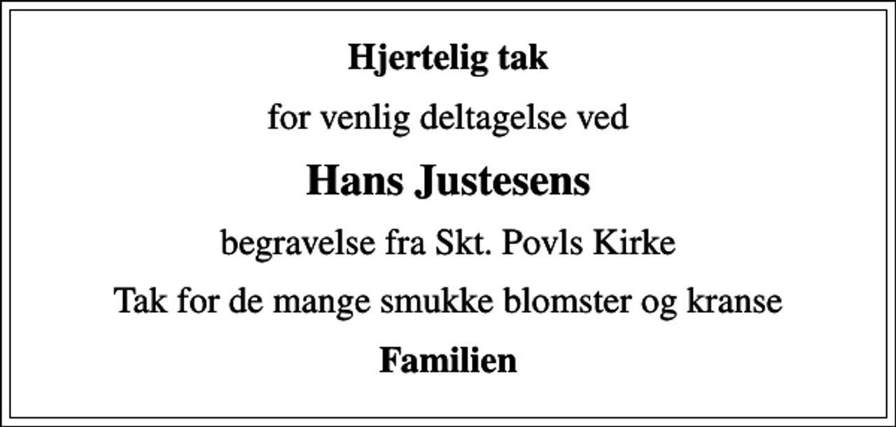 <p>Hjertelig tak<br />for venlig deltagelse ved<br />Hans Justesens<br />begravelse fra Skt. Povls Kirke<br />Tak for de mange smukke blomster og kranse<br />Familien</p>