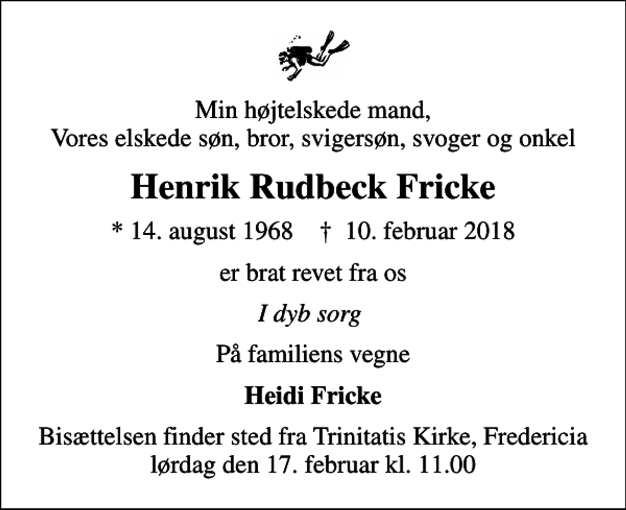 <p>Min højtelskede mand, Vores elskede søn, bror, svigersøn, svoger og onkel<br />Henrik Rudbeck Fricke<br />* 14. august 1968 ✝ 10. februar 2018<br />er brat revet fra os<br />I dyb sorg<br />På familiens vegne<br />Heidi Fricke<br />Bisættelsen finder sted fra Trinitatis Kirke, Fredericia lørdag den 17. februar kl. 11.00</p>