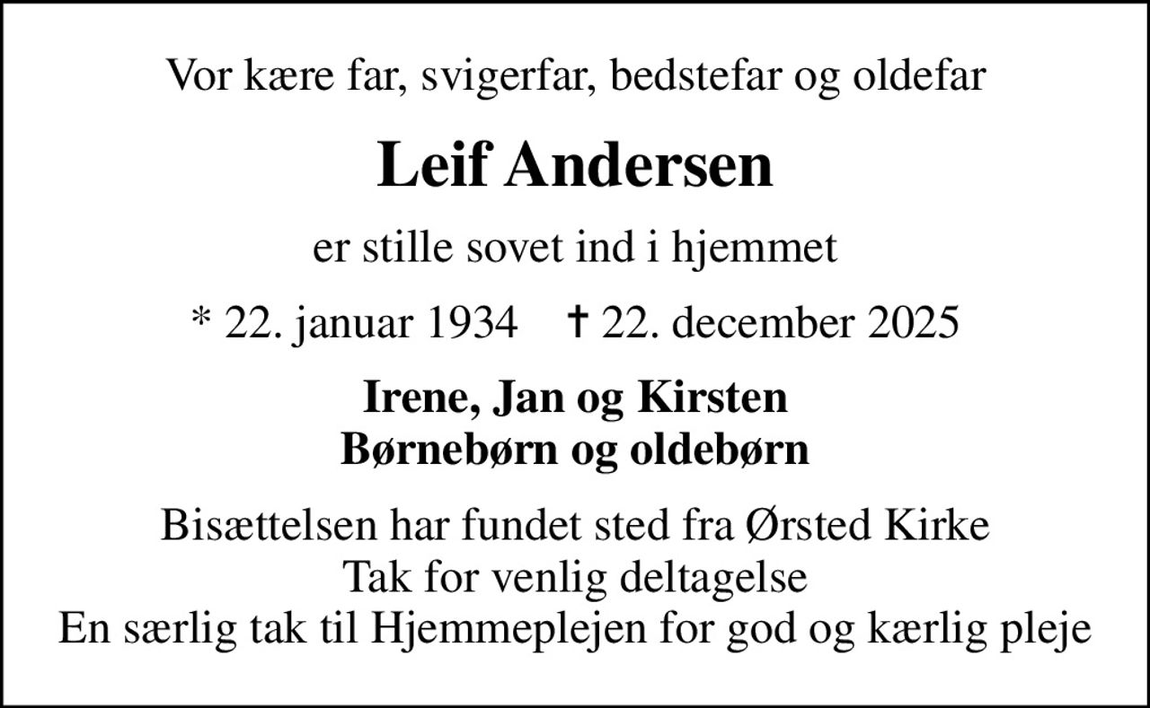Vor kære far, svigerfar, bedstefar og oldefar
Leif Andersen
er stille sovet ind i hjemmet
* 22. januar 1934    ✝ 22. december 2025
Irene, Jan og Kirsten Børnebørn og oldebørn
Bisættelsen har fundet sted fra Ørsted Kirke Tak for venlig deltagelse En særlig tak til Hjemmeplejen for god og kærlig pleje