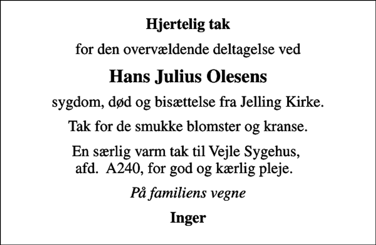 <p>Hjertelig tak<br />for den overvældende deltagelse ved<br />Hans Julius Olesens<br />sygdom, død og bisættelse fra Jelling Kirke.<br />Tak for de smukke blomster og kranse.<br />En særlig varm tak til Vejle Sygehus, afd. A240, for god og kærlig pleje.<br />På familiens vegne<br />Inger</p>